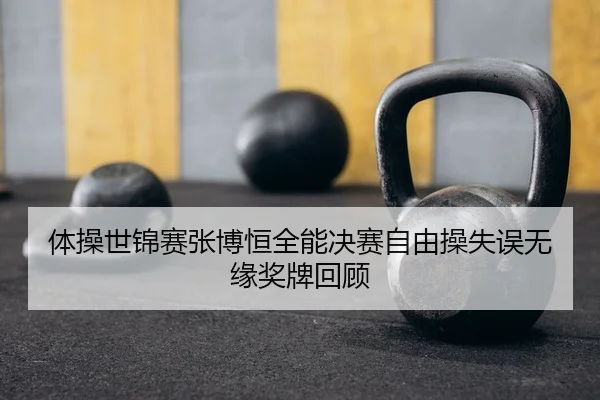 体操世锦赛张博恒全能决赛自由操失误无缘奖牌回顾